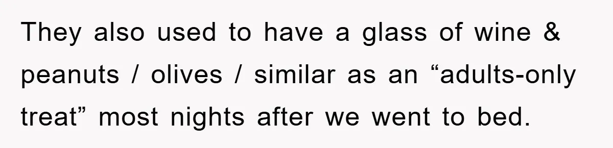 They also used to have a glass of wine & peanuts / olives / similar as an “adults-only treat” most nights after we went to bed.