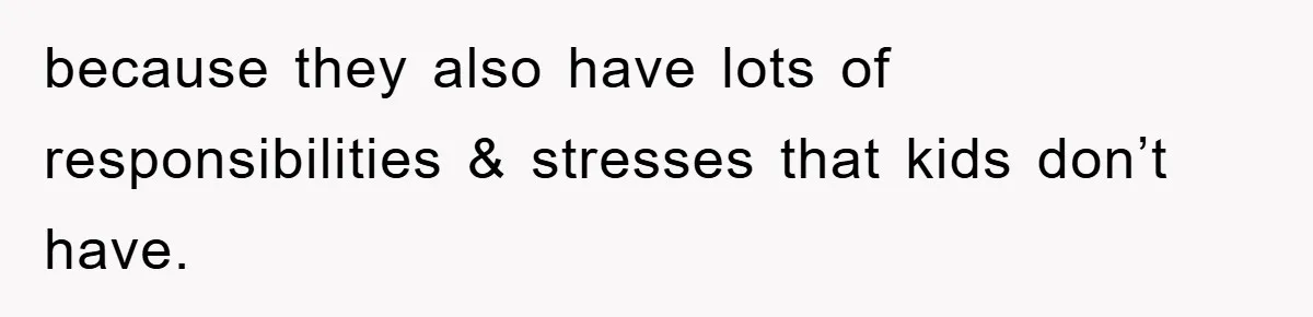 because they also have lots of responsibilities & stresses that kids don’t have.