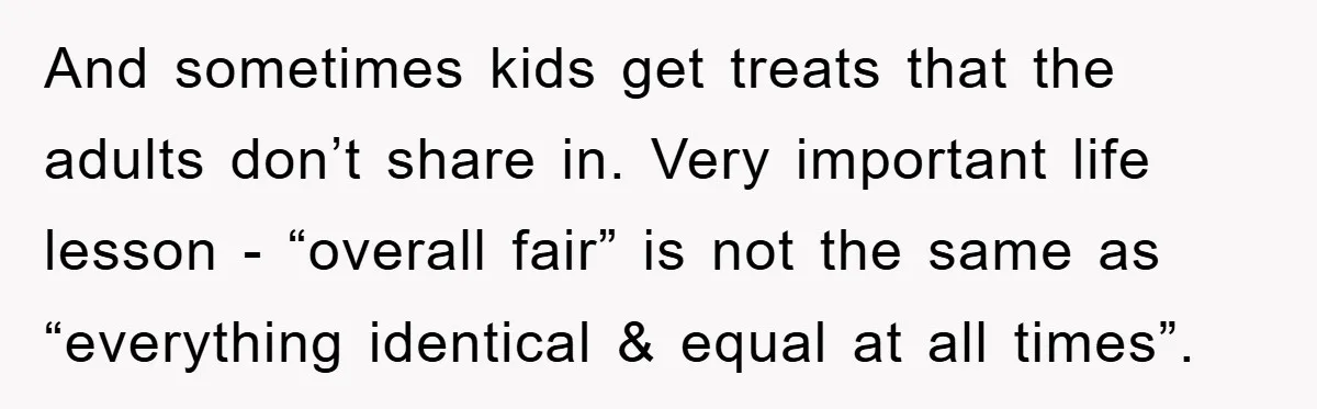 And sometimes kids get treats that the adults don’t share in. Very important life lesson - “overall fair” is not the same as “everything identical & equal at all times”.