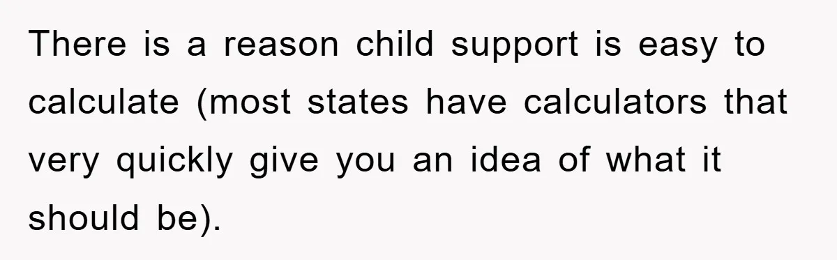 There is a reason child support is easy to calculate (most states have calculators that very quickly give you an idea of what it should be).