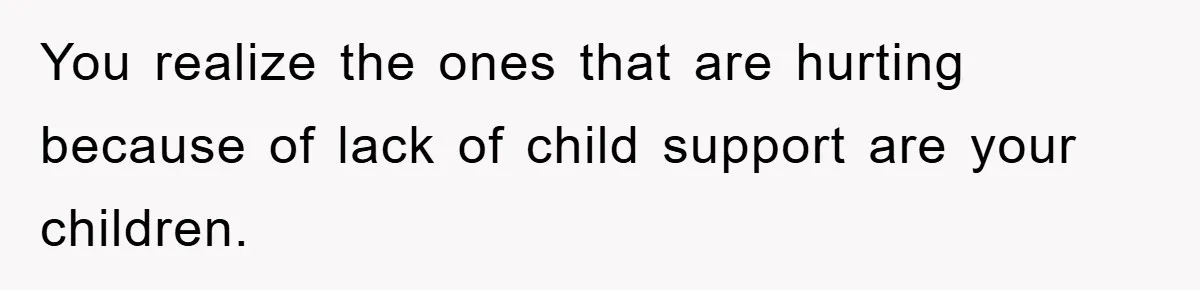 You realize the ones that are hurting because of lack of child support are your children.