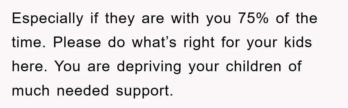 Especially if they are with you 75% of the time. Please do what’s right for your kids here. You are depriving your children of much needed support.