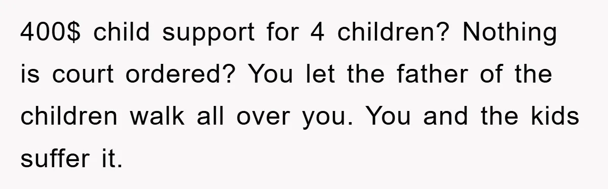 400$ child support for 4 children? Nothing is court ordered? You let the father of the children walk all over you. You and the kids suffer it.