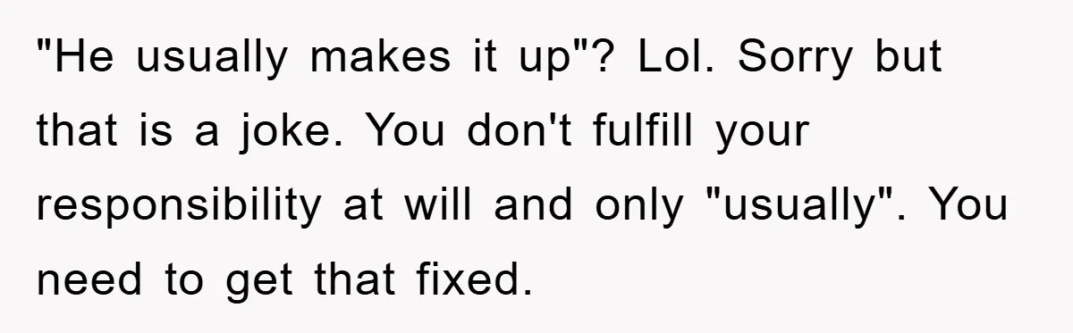 "He usually makes it up"? Lol. Sorry but that is a joke. You don't fulfill your responsibility at will and only "usually". You need to get that fixed.