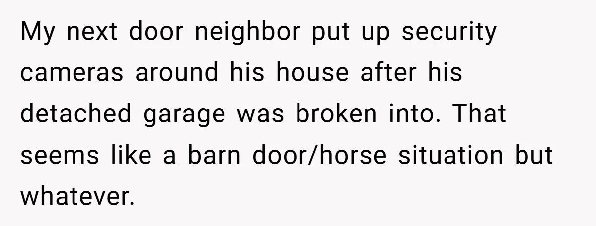 My next door neighbor put up security cameras around his house after his detached garage was broken into. That seems like a barn door/horse situation but whatever.