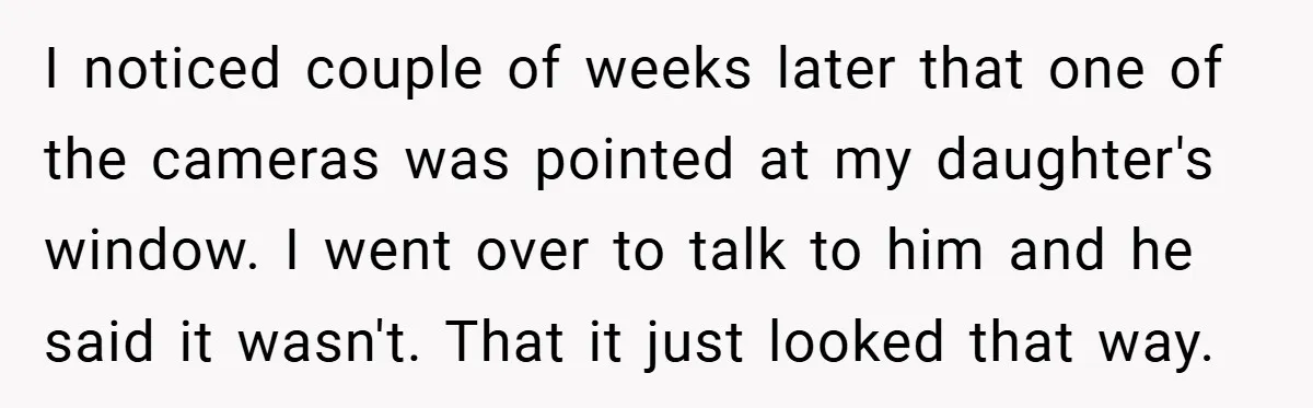 I noticed couple of weeks later that one of the cameras was pointed at my daughter's window. I went over to talk to him and he said it wasn't. That...