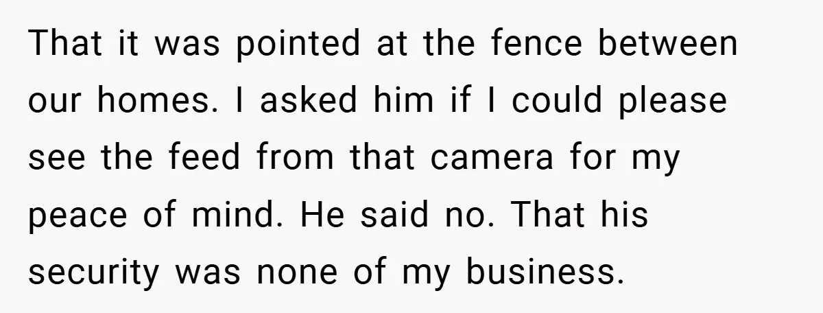 That it was pointed at the fence between our homes. I asked him if I could please see the feed from that camera for my peace of mind. He said...