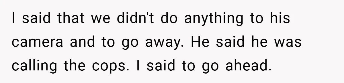 I said that we didn't do anything to his camera and to go away. He said he was calling the cops. I said to go ahead.