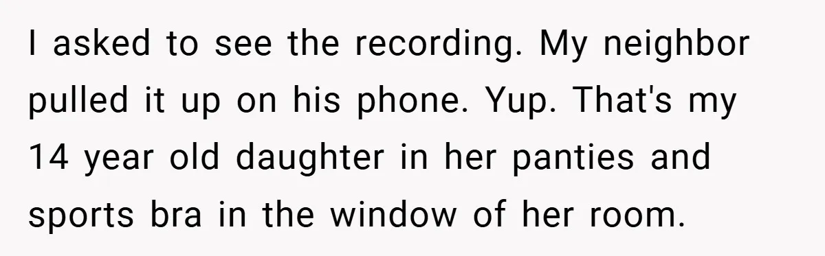 I asked to see the recording. My neighbor pulled it up on his phone. Yup. That's my 14 year old daughter in her panties and sports bra in the window...