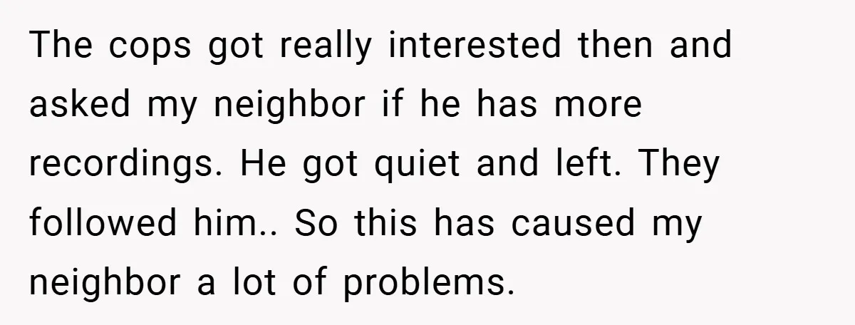 The cops got really interested then and asked my neighbor if he has more recordings. He got quiet and left. They followed him.. So this has caused my neighbor a...