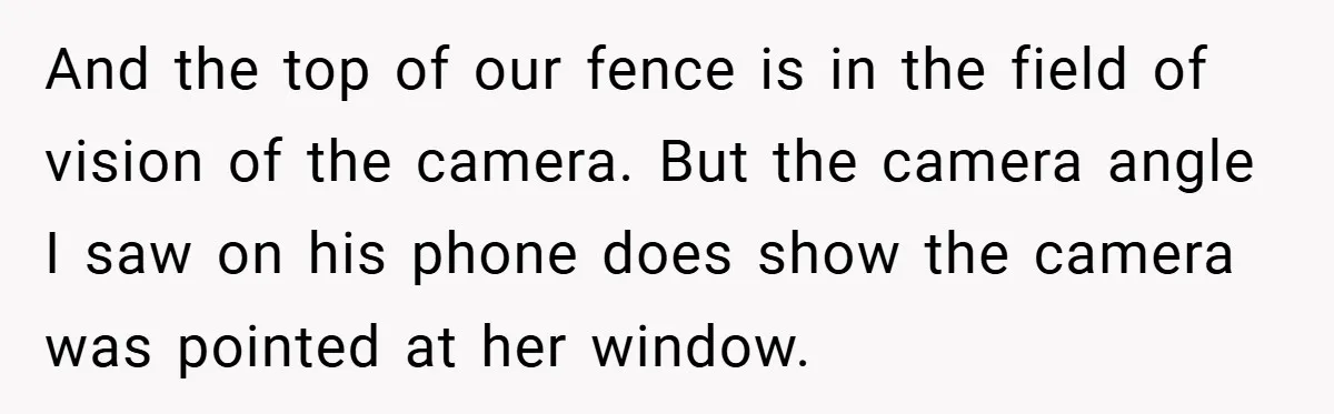 And the top of our fence is in the field of vision of the camera. But the camera angle I saw on his phone does show the camera was pointed...