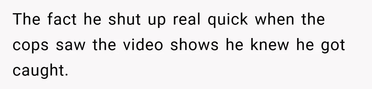 The fact he shut up real quick when the cops saw the video shows he knew he got caught.