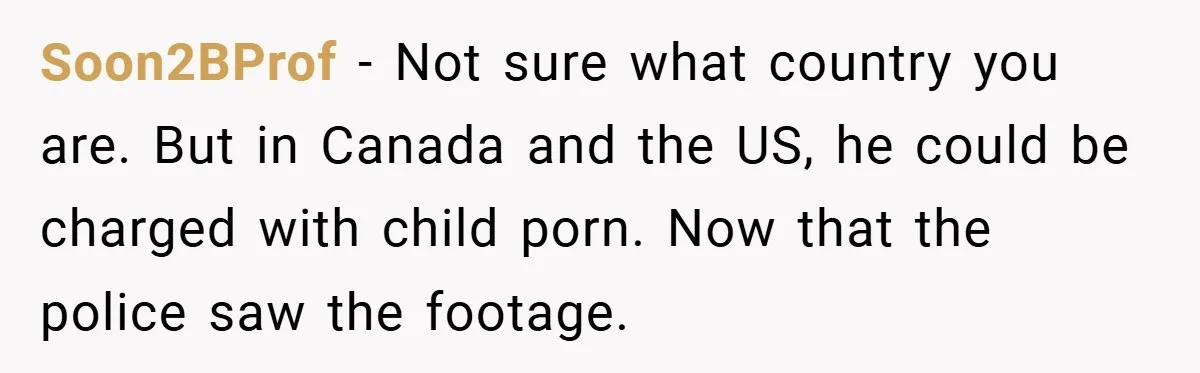 Soon2BProf − Not sure what country you are. But in Canada and the US, he could be charged with child porn. Now that the police saw the footage.