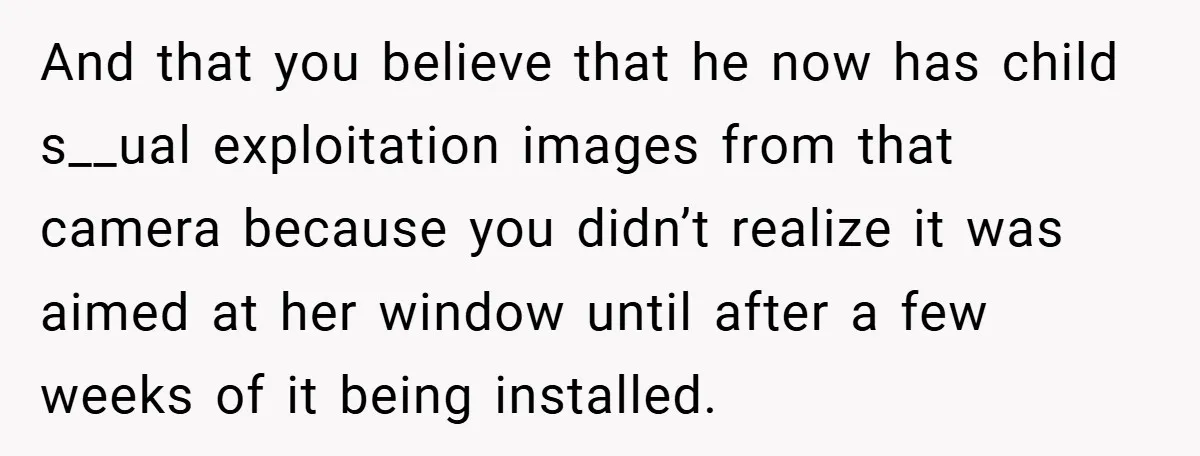 And that you believe that he now has child s__ual exploitation images from that camera because you didn’t realize it was aimed at her window until after a few weeks...