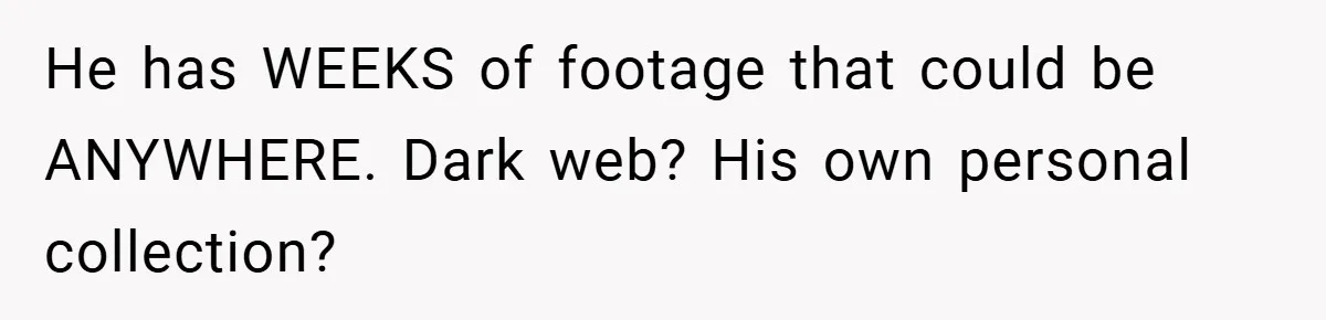 He has WEEKS of footage that could be ANYWHERE. Dark web? His own personal collection?