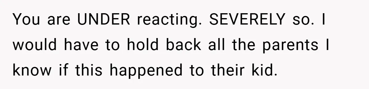 You are UNDER reacting. SEVERELY so. I would have to hold back all the parents I know if this happened to their kid.