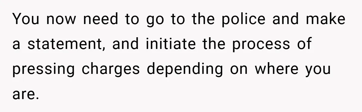 You now need to go to the police and make a statement, and initiate the process of pressing charges depending on where you are.