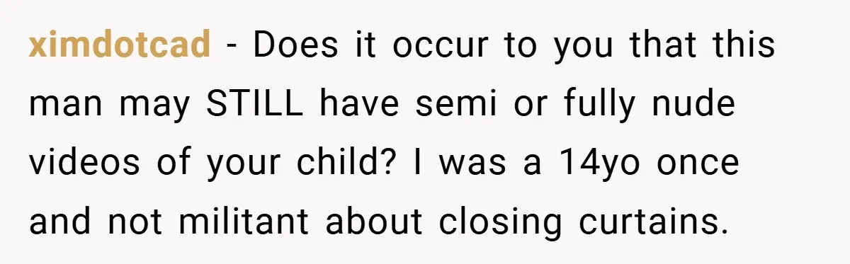 ximdotcad − Does it occur to you that this man may STILL have semi or fully nude videos of your child? I was a 14yo once and not militant about...