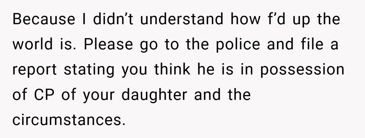 Because I didn’t understand how f’d up the world is. Please go to the police and file a report stating you think he is in possession of CP of your...