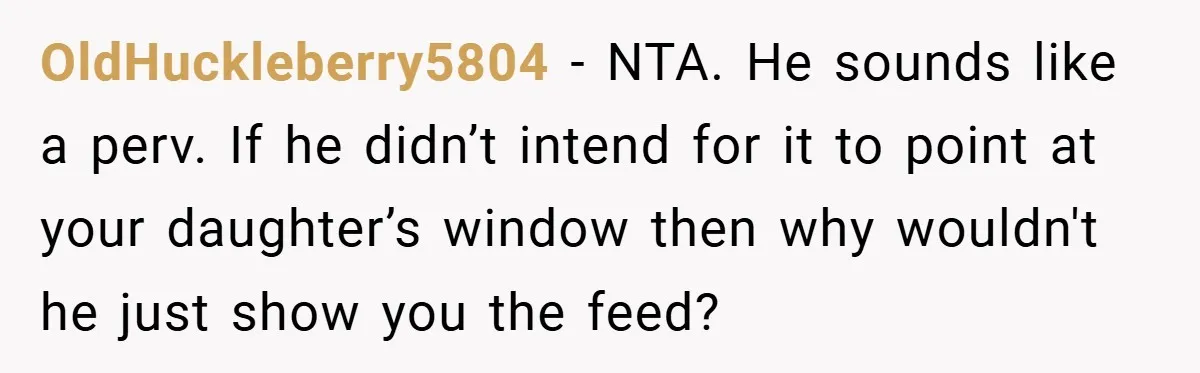 OldHuckleberry5804 − NTA. He sounds like a perv. If he didn’t intend for it to point at your daughter’s window then why wouldn't he just show you the feed?