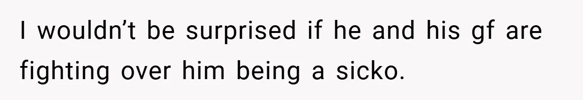 I wouldn’t be surprised if he and his gf are fighting over him being a sicko.