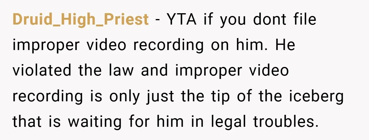 Druid_High_Priest − YTA if you dont file improper video recording on him. He violated the law and improper video recording is only just the tip of the iceberg that is...