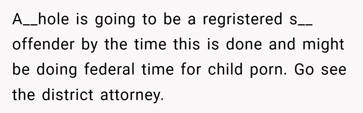 A__hole is going to be a regristered s__ offender by the time this is done and might be doing federal time for child porn. Go see the district attorney.