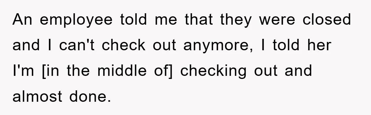 An employee told me that they were closed and I can't check out anymore, I told her I'm [in the middle of] checking out and almost done.