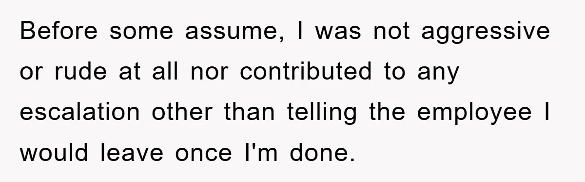 Before some assume, I was not aggressive or rude at all nor contributed to any escalation other than telling the employee I would leave once I'm done.
