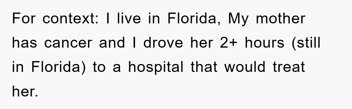 For context: I live in Florida, My mother has cancer and I drove her 2+ hours (still in Florida) to a hospital that would treat her.