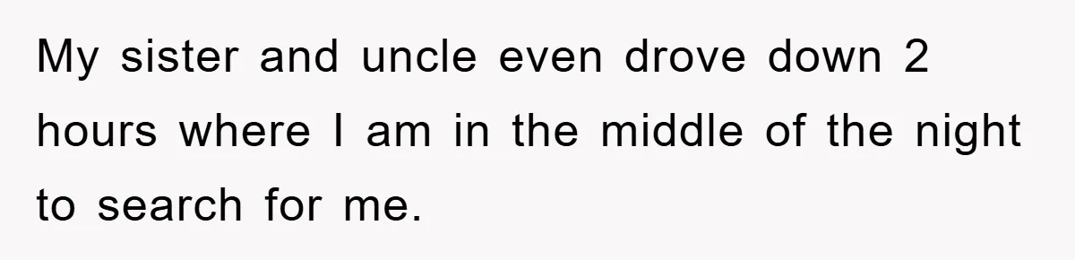 My sister and uncle even drove down 2 hours where I am in the middle of the night to search for me.