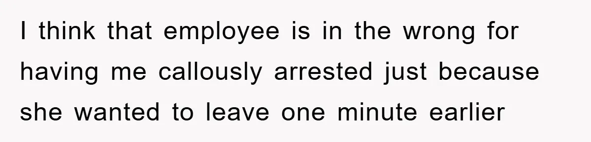 I think that employee is in the wrong for having me callously arrested just because she wanted to leave one minute earlier