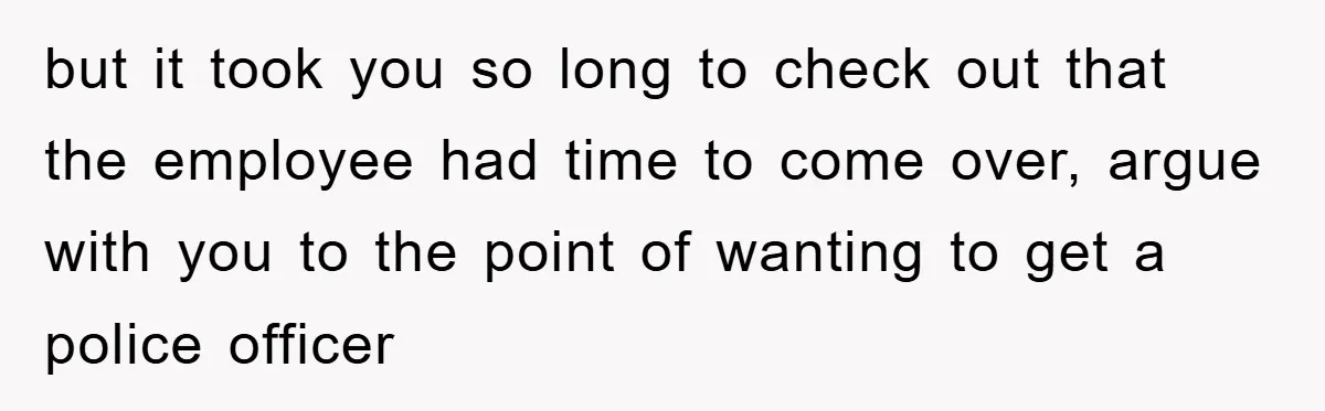 but it took you so long to check out that the employee had time to come over, argue with you to the point of wanting to get a police officer