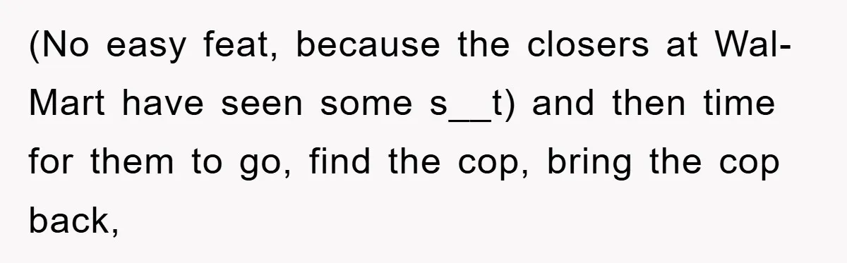 (No easy feat, because the closers at Wal-Mart have seen some s__t) and then time for them to go, find the cop, bring the cop back,