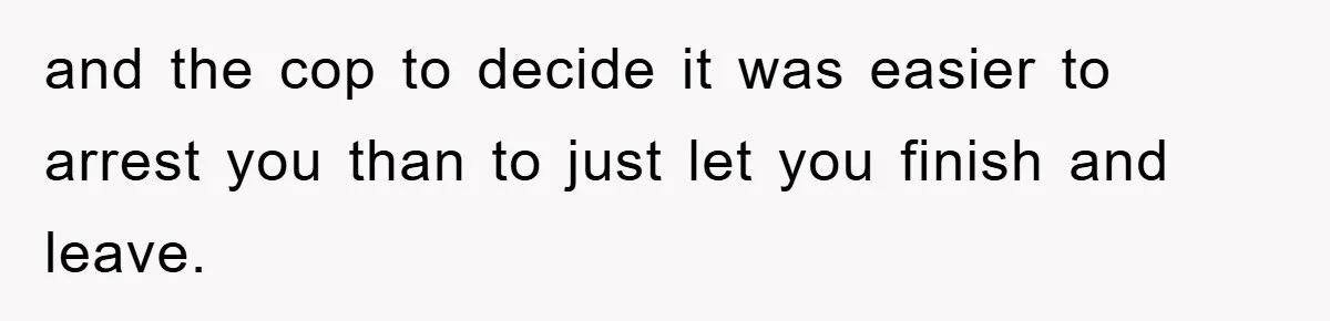 and the cop to decide it was easier to arrest you than to just let you finish and leave.