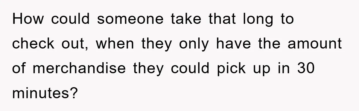 How could someone take that long to check out, when they only have the amount of merchandise they could pick up in 30 minutes?