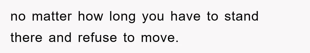 no matter how long you have to stand there and refuse to move.