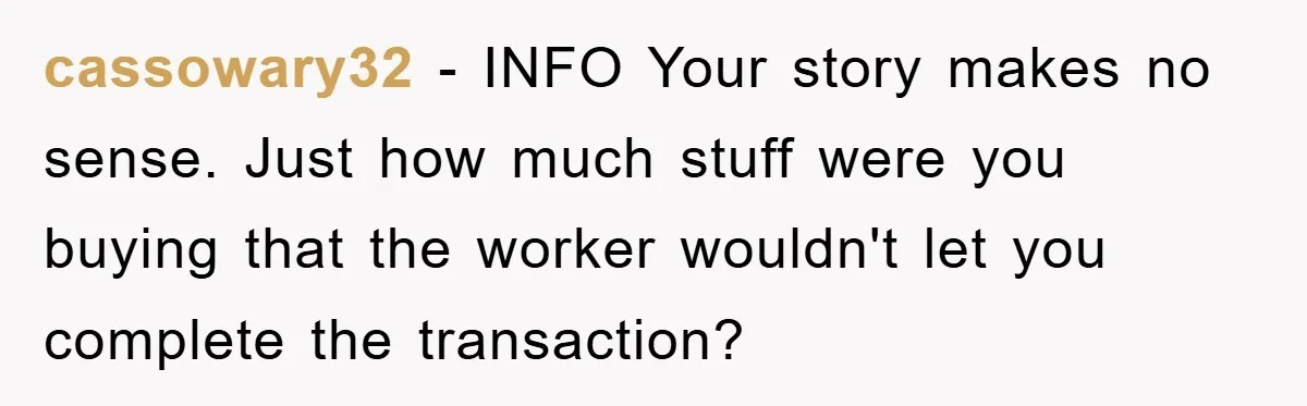 cassowary32 − INFO Your story makes no sense. Just how much stuff were you buying that the worker wouldn't let you complete the transaction?
