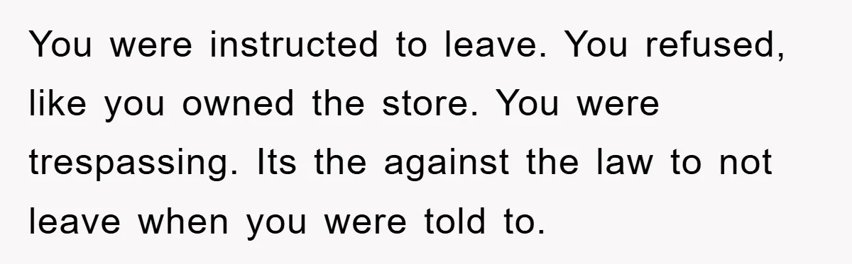 You were instructed to leave. You refused, like you owned the store. You were trespassing. Its the against the law to not leave when you were told to.