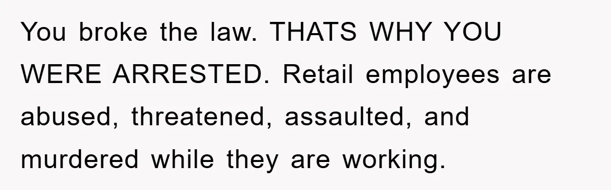 You broke the law. THATS WHY YOU WERE ARRESTED. Retail employees are abused, threatened, assaulted, and murdered while they are working.