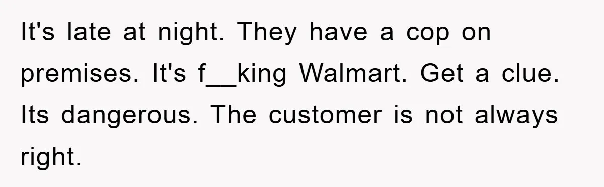 It's late at night. They have a cop on premises. It's f__king Walmart. Get a clue. Its dangerous. The customer is not always right.