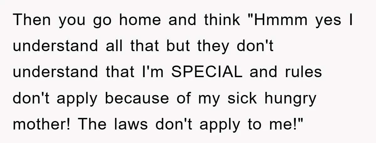 Then you go home and think "Hmmm yes I understand all that but they don't understand that I'm SPECIAL and rules don't apply because of my sick hungry mother! The...
