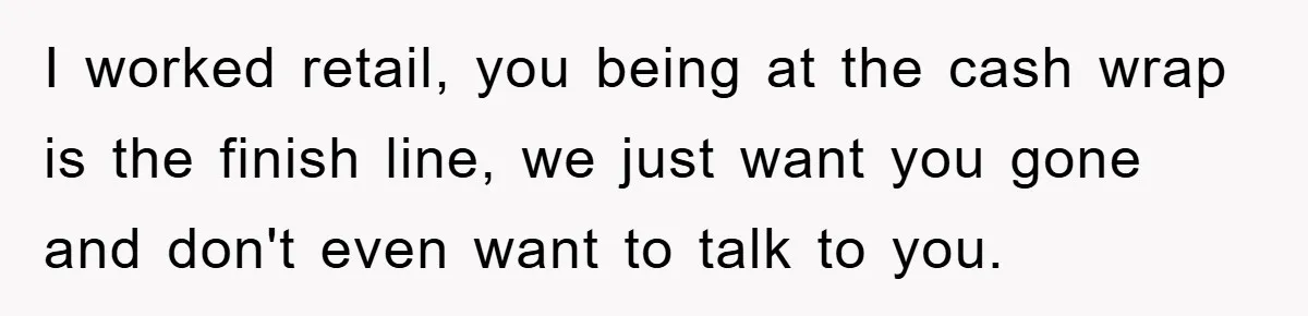 I worked retail, you being at the cash wrap is the finish line, we just want you gone and don't even want to talk to you.