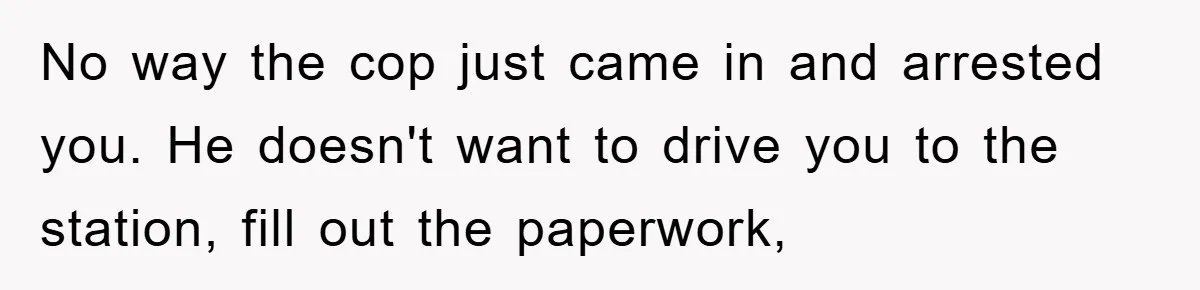 No way the cop just came in and arrested you. He doesn't want to drive you to the station, fill out the paperwork,