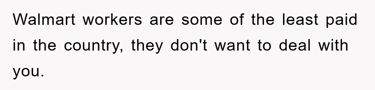 Walmart workers are some of the least paid in the country, they don't want to deal with you.