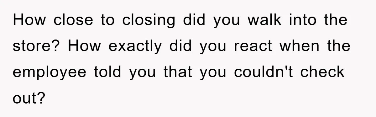 How close to closing did you walk into the store? How exactly did you react when the employee told you that you couldn't check out?