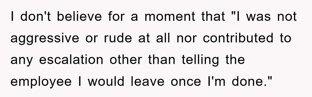 I don't believe for a moment that "I was not aggressive or rude at all nor contributed to any escalation other than telling the employee I would leave once I'm...