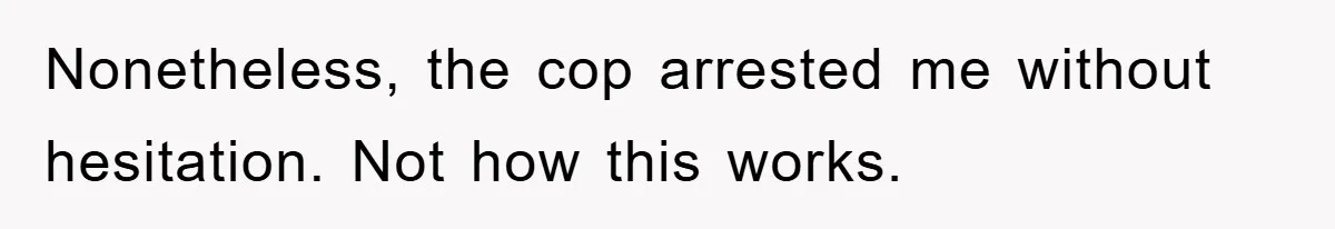 Nonetheless, the cop arrested me without hesitation. Not how this works.