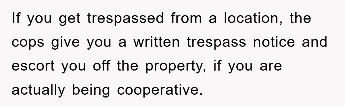 If you get trespassed from a location, the cops give you a written trespass notice and escort you off the property, if you are actually being cooperative.