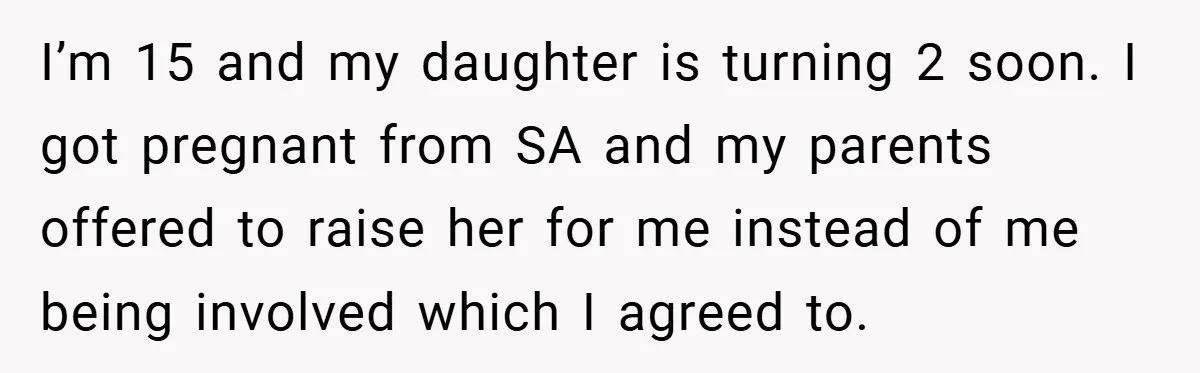Teen Refuses to Babysit Her Own Daughter - But Is She Wrong After Being Forced to Give Birth at 13? I’m 15 and my daughter is turning 2 soon. I got pregnant from SA and my parents offered to raise her for me instead of me being involved which I...